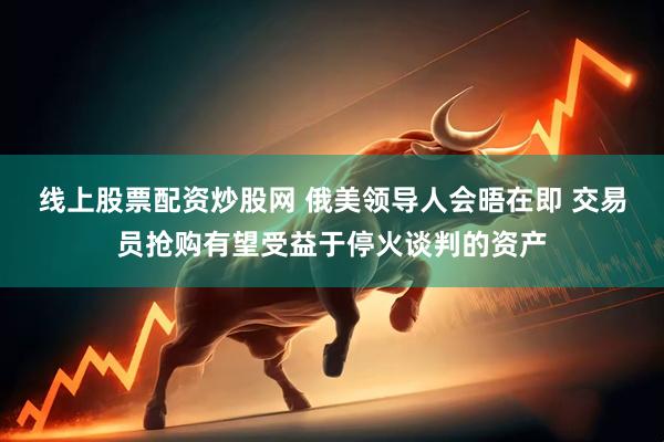 线上股票配资炒股网 俄美领导人会晤在即 交易员抢购有望受益于停火谈判的资产