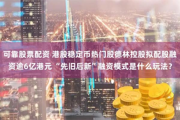 可靠股票配资 港股稳定币热门股德林控股拟配股融资逾6亿港元 “先旧后新”融资模式是什么玩法？