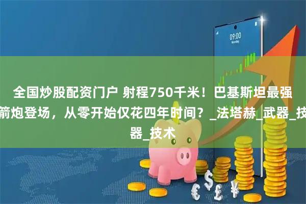 全国炒股配资门户 射程750千米！巴基斯坦最强火箭炮登场，从零开始仅花四年时间？_法塔赫_武器_技术