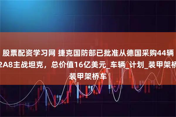 股票配资学习网 捷克国防部已批准从德国采购44辆豹2A8主战坦克，总价值16亿美元_车辆_计划_装甲架桥车