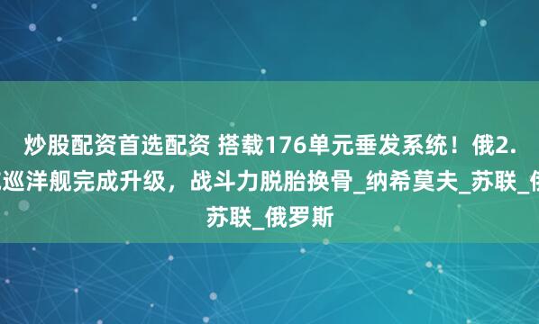 炒股配资首选配资 搭载176单元垂发系统！俄2.5万吨巡洋舰完成升级，战斗力脱胎换骨_纳希莫夫_苏联_俄罗斯