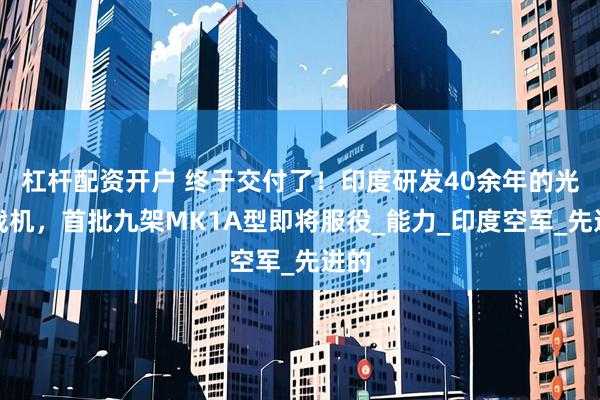杠杆配资开户 终于交付了！印度研发40余年的光辉战机，首批九架MK1A型即将服役_能力_印度空军_先进的
