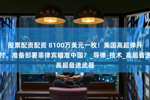 股票配资配资 8100万美元一枚！美国高超弹开始交付，准备部署菲律宾瞄准中国？_导弹_技术_高超音速武器