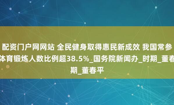 配资门户网网站 全民健身取得惠民新成效 我国常参加体育锻炼人数比例超38.5%_国务院新闻办_时期_董春平