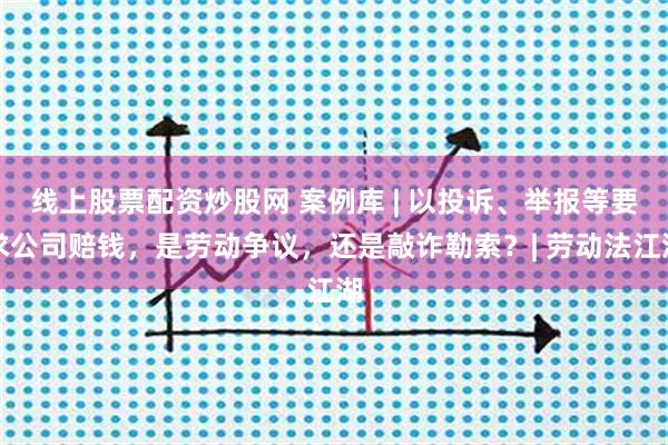 线上股票配资炒股网 案例库 | 以投诉、举报等要求公司赔钱，是劳动争议，还是敲诈勒索？| 劳动法江湖