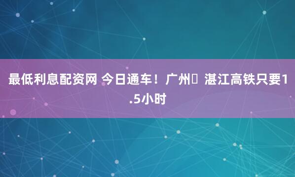 最低利息配资网 今日通车！广州⇌湛江高铁只要1.5小时