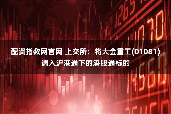 配资指数网官网 上交所：将大金重工(01081)调入沪港通下的港股通标的